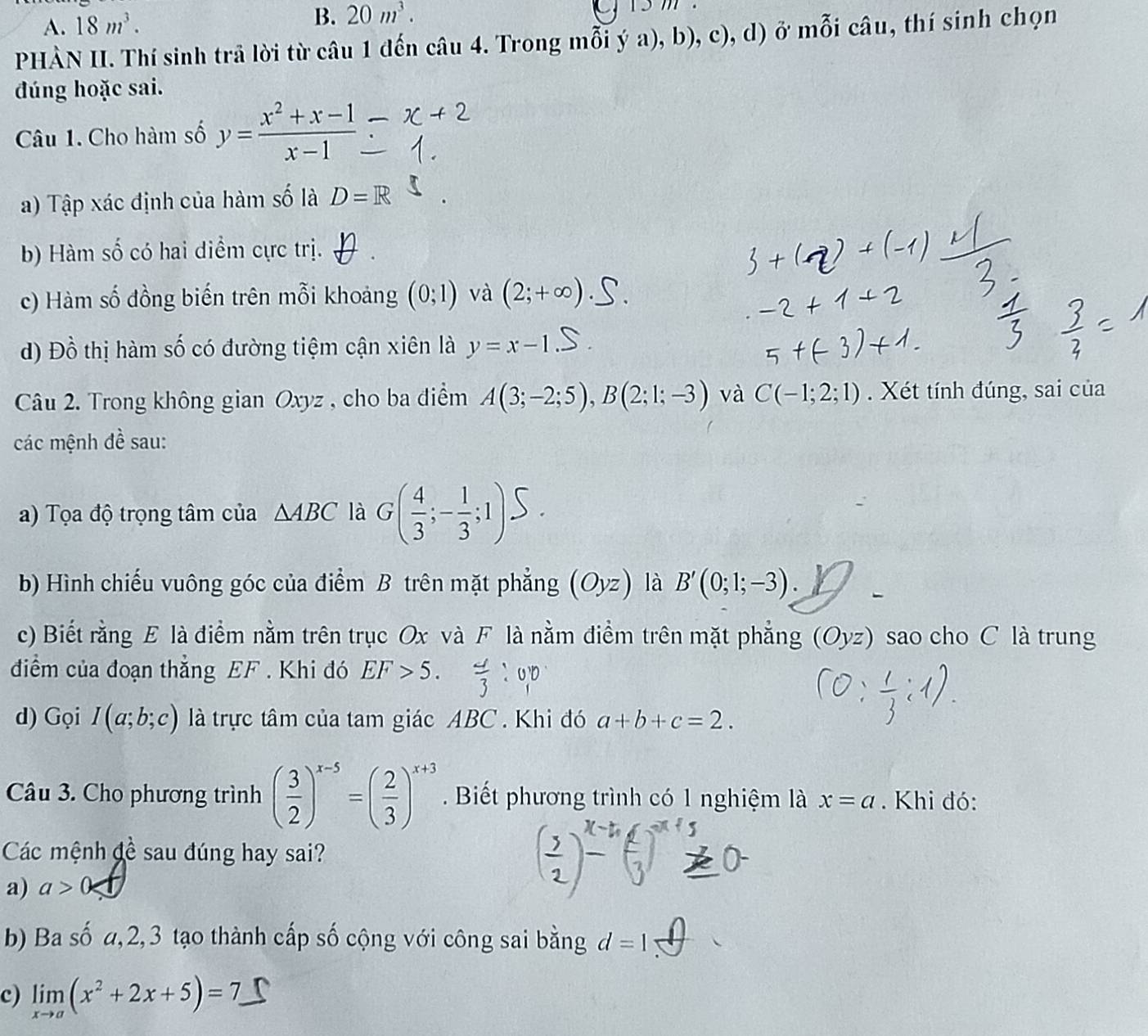 18m^3. B. 20m^3.
PHÀN II. Thí sinh trã lời từ câu 1 đến câu 4. Trong mỗi ý a), b), c), d) ở mỗi câu, thí sinh chọn
đúng hoặc sai.
Câu 1. Cho hàm số y= (x^2+x-1)/x-1 
a) Tập xác định của hàm số là D=R
b) Hàm số có hai điểm cực trị.
c) Hàm số đồng biến trên mỗi khoảng (0;1) và (2;+c
d) Đồ thị hàm số có đường tiệm cận xiên là y=x-1
Câu 2. Trong không gian Oxyz , cho ba điểm A(3;-2;5),B(2;1;-3) và C(-1;2;1). Xét tính đúng, sai của
các mệnh đề sau:
a) Tọa độ trọng tâm của △ ABC là σ(;::)5 .
b) Hình chiếu vuông góc của điểm B trên mặt phẳng (Oyz) là B'(0;1;-3).
c) Biết rằng E là điểm nằm trên trục Ox và F là nằm điểm trên mặt phẳng (Oyz) sao cho C là trung
điểm của đoạn thẳng EF . Khi đó EF>5.
d) Gọi I(a;b;c) là trực tâm của tam giác ABC . Khi đó a+b+c=2.
Câu 3. Cho phương trình ( 3/2 )^x-5=( 2/3 )^x+3. Biết phương trình có 1 nghiệm là x=a. Khi đó:
Các mệnh đề sau đúng hay sai?
a) a>0
b) Ba số a,2,3 tạo thành cấp số cộng với công sai bằng d=1
c) limlimits _xto a(x^2+2x+5)=7