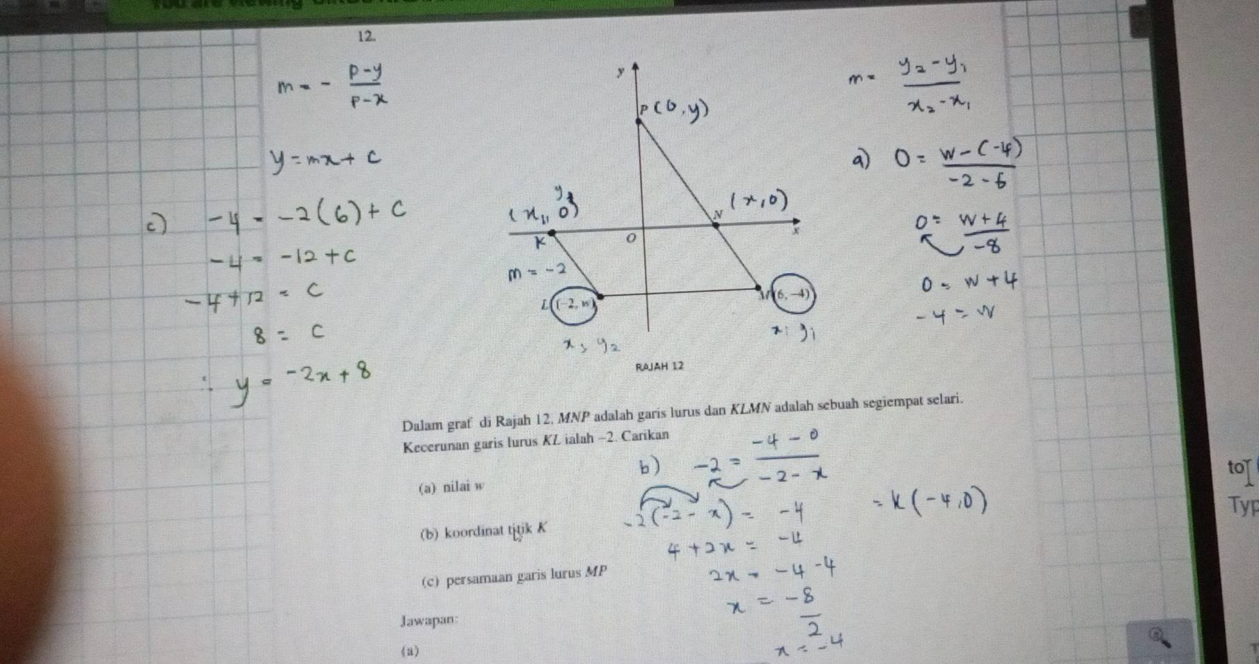 y
RAJAH 12 
Dalam graf di Rajah 12, MNP adalah garis lurus dan KLMN adalah sebuah segiempat selari. 
Kecerunan garis lurus KL ialah -2. Carikan 
tor 
(a) nilai w
Typ 
(b) koordinat titik K
(c) persamaan garis lurus MP
Jawapan 
《a)