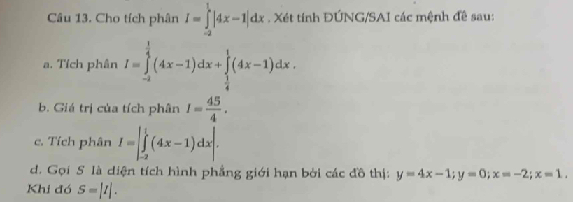 Cho tích phân I=∈tlimits _(-2)^1|4x-1|dx. Xét tính ĐÚNG/SAI các mệnh đề sau: 
a. Tích phân I=∈tlimits _(-2)^(frac 1)4(4x-1)dx+∈tlimits _ 1/4 ^1(4x-1)dx. 
b. Giá trị của tích phân I= 45/4 . 
c. Tích phân I=|∈tlimits _(-2)^1(4x-1)dx|. 
d. Gọi S là diện tích hình phẳng giới hạn bởi các đồ thị: y=4x-1; y=0; x=-2; x=1. 
Khi đó S=|I|.