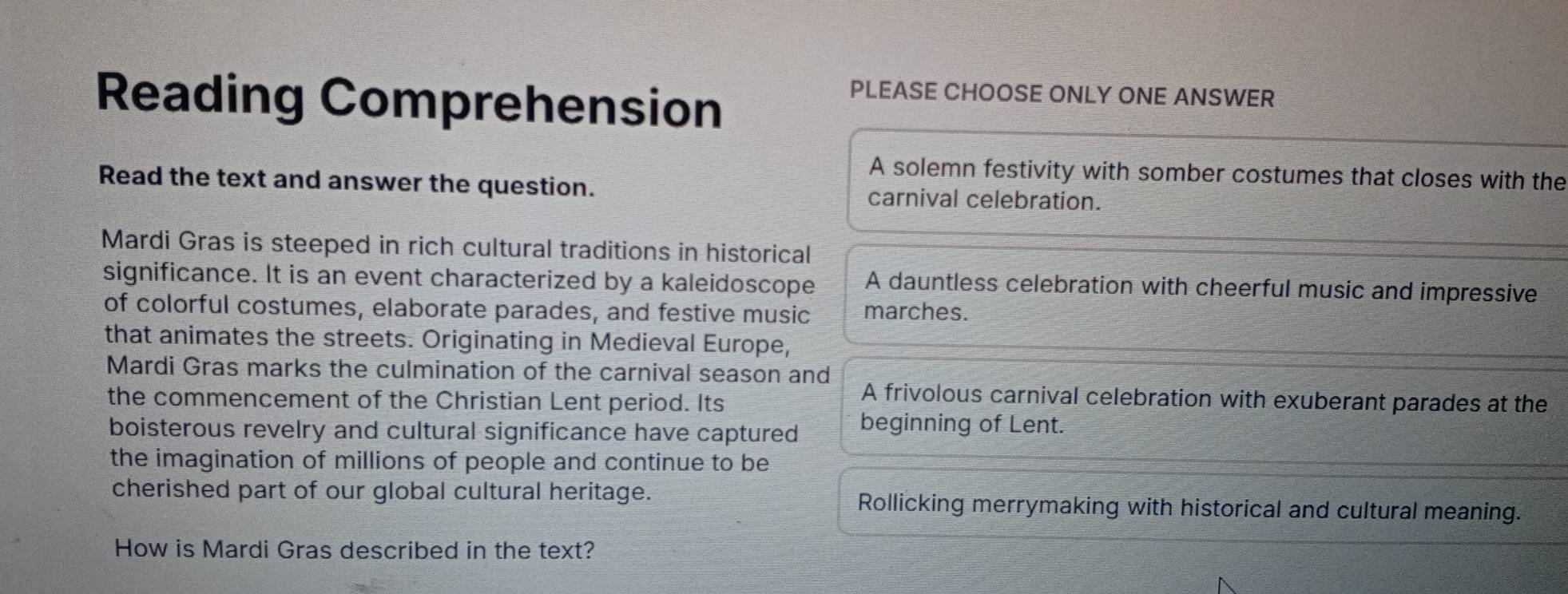 Reading Comprehension
PLEASE CHOOSE ONLY ONE ANSWER
A solemn festivity with somber costumes that closes with the
Read the text and answer the question. carnival celebration.
Mardi Gras is steeped in rich cultural traditions in historical
significance. It is an event characterized by a kaleidoscope A dauntless celebration with cheerful music and impressive
of colorful costumes, elaborate parades, and festive music marches.
that animates the streets. Originating in Medieval Europe,
Mardi Gras marks the culmination of the carnival season and A frivolous carnival celebration with exuberant parades at the
the commencement of the Christian Lent period. Its
boisterous revelry and cultural significance have captured beginning of Lent.
the imagination of millions of people and continue to be
cherished part of our global cultural heritage. Rollicking merrymaking with historical and cultural meaning.
How is Mardi Gras described in the text?