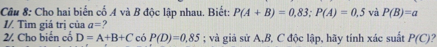 Cho hai biến cố A và B độc lập nhau. Biết: P(A+B)=0,83; P(A)=0,5 và P(B)=a
1/. Tìm giá trị của a=
2. Cho biến cố D=A+B+C có P(D)=0,85; và giả sử A, B, C độc lập, hãy tính xác suất P(C) 2