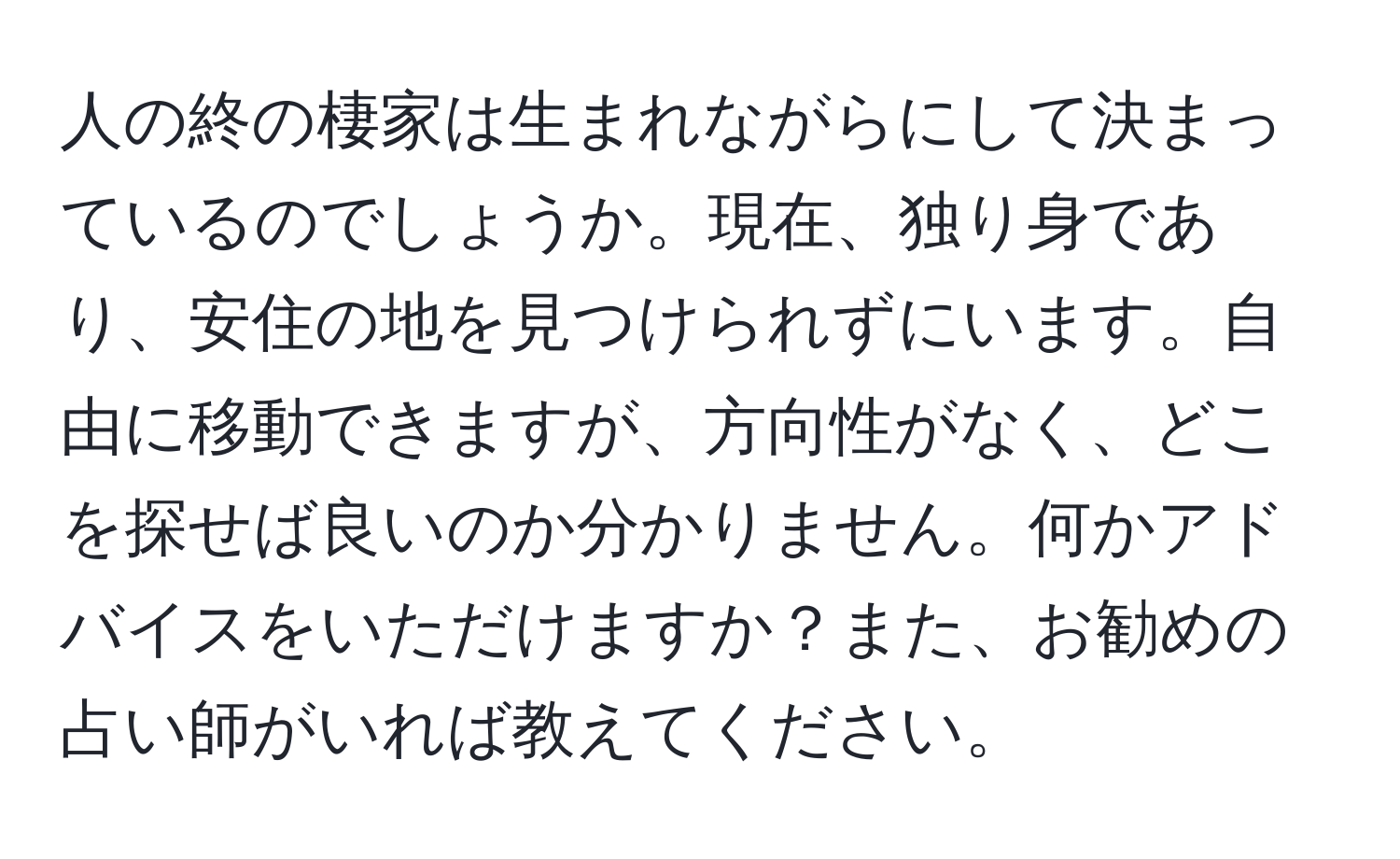 人の終の棲家は生まれながらにして決まっているのでしょうか。現在、独り身であり、安住の地を見つけられずにいます。自由に移動できますが、方向性がなく、どこを探せば良いのか分かりません。何かアドバイスをいただけますか？また、お勧めの占い師がいれば教えてください。