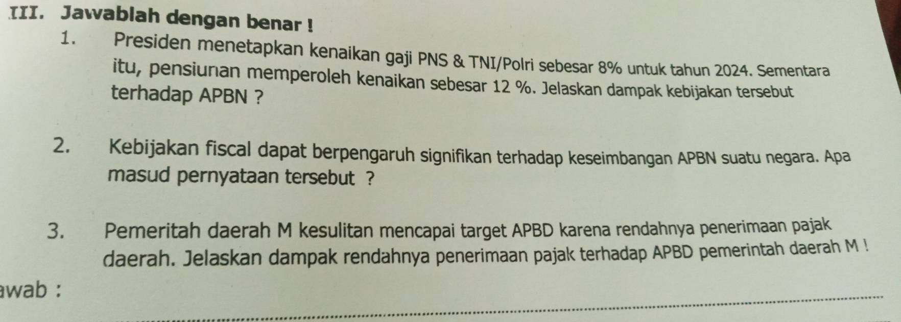 Jawablah dengan benar ! 
1. Presiden menetapkan kenaikan gaji PNS & TNI/Polri sebesar 8% untuk tahun 2024. Sementara 
itu, pensiunan memperoleh kenaikan sebesar 12 %. Jelaskan dampak kebijakan tersebut 
terhadap APBN ? 
2. Kebijakan fiscal dapat berpengaruh signifikan terhadap keseimbangan APBN suatu negara. Apa 
masud pernyataan tersebut ? 
3. Pemeritah daerah M kesulitan mencapai target APBD karena rendahnya penerimaan pajak 
daerah. Jelaskan dampak rendahnya penerimaan pajak terhadap APBD pemerintah daerah M ! 
wab :