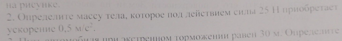 hа риеунке. 
2. Опрелелиτе массу тела, κоторοе ποд действием силы 25 Н πриобреτаеτ 
ускорение 0,5M/c^2. 
Κομοбии μρи акстренном τорможении равен 30 м. Онрелелиτе