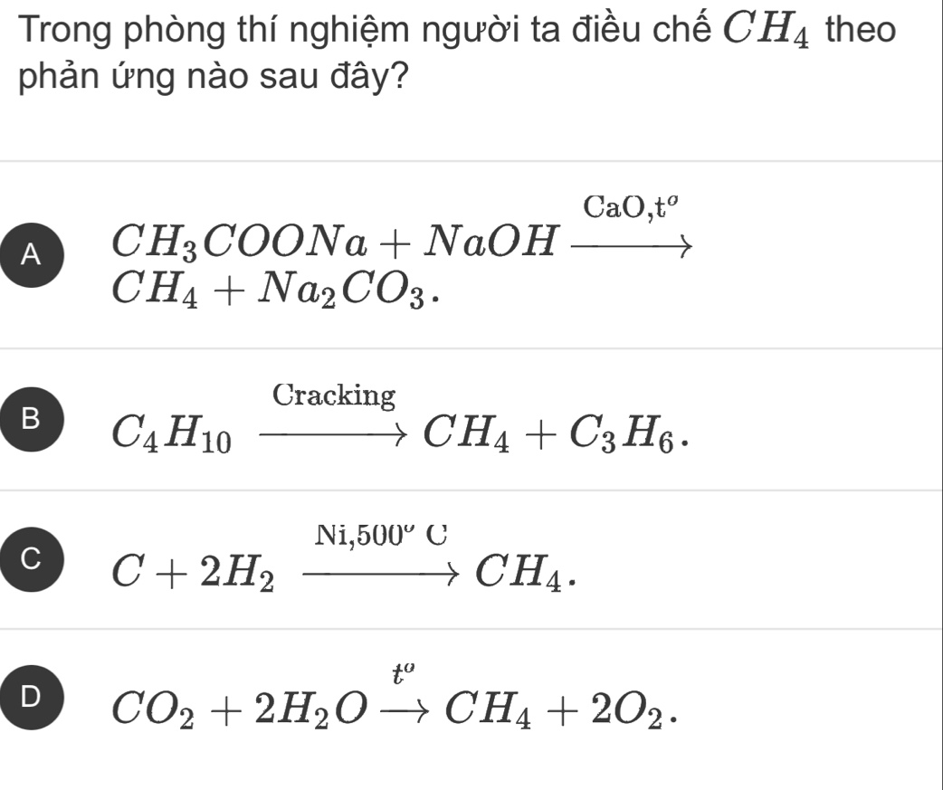 Trong phòng thí nghiệm người ta điều chế CH_4 theo
phản ứng nào sau đây?
A CH_3COONa+NaOHxrightarrow CaO,t^o
CH_4+Na_2CO_3.
B C_4H_10xrightarrow CrackingCH_4+C_3H_6.
C C+2H_2xrightarrow Ni,500°CCH_4.
D CO_2+2H_2Oxrightarrow t^oCH_4+2O_2.