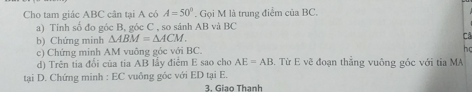 Cho tam giác ABC cân tại A có A=50°. Gọi M là trung điểm của BC. 
a) Tính số đo góc B, góc C , so sánh AB và BC
b) Chứng minh △ ABM=△ ACM. 
Câ 
c) Chứng minh AM vuông góc với BC. 
họ 
d) Trên tia đối của tia AB lấy điểm E sao cho AE=AB. Từ E vẽ đoạn thăng vuông góc với tia MA 
tại D. Chứng minh : EC vuông góc với ED tại E. 
3. Giao Thanh