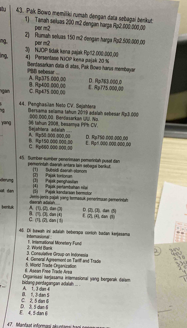 atu 43. Pak Bowo memiliki rumah dengan data sebagai berikut:
1) Tanah seluas 200 m2 dengan harga Rp2.000.000,00
per m2
2) Rumah seluas 150 m2 dengan harga Rp2.500.000,00
ng, per m2
3) NJOP tidak kena pajak Rp12.000.000,00
ing, 4) Persentase NJOP kena pajak 20 %
Berdasarkan data di atas, Pak Bowo harus membayar
PBB sebesar ...
A. Rp375.000,00 D. Rp763.000,0
B. Rp400.000,00 E. Rp775.000,00
ngan C.Rp475.000,00
44. Penghasilan Neto CV. Sejahtera
ng Bersama selama tahun 2019 adalah sebesar Rp3.000
.000.000,00. Berdasarkan UU. No.
yang 36 tahun 2008, besarnya PPh CV.
Sejahtera adalah ....
A. Rp50.000.000,00 D. Rp750.000.000,00
B. Rp150.000.000,00 E. Rp1.000.000.000,00
C. Rp660.000.000,00
45. Sumber-sumber penerimaan pemerintah pusat dan
pemerintah daerah antara lain sebagai berikut.
(1) Subsidi daerah otonom
(2) Pajak tontonan
derung (3) Pajak penghasilan
(4) Pajak pertambahan nilai
at dan (5) Pajak kendaraan bermotor
Jenis-jenis pajak yang termasuk penerimaan pemerintah
daerah adalah....
bentuk A. (1), (2), dan (3) D. (2), (3), dan (5)
B. (1), (3), dan (4) E. (2), (4), dan (5)
C. (1), (2), dan ( 5)
46. Di bawah ini adalah beberapa contoh badan kerjasama
Internasional :
1. International Monetery Fund
2. World Bank
3. Consulative Group on Indonesia
4. General Agreement on Tariff and Trade
5. World Trade Organization
6. Asean Free Trade Area
Organisasi kerjasama internasional yang bergerak dalam
bidang perdagangan adalah ... .
A. 1, 3 dan 4
B. 1, 3 dan 5
C. 2, 5 dan 6
D. 3, 5 dan 6
E. 4, 5 dan 6
47.  Man   i forma    un