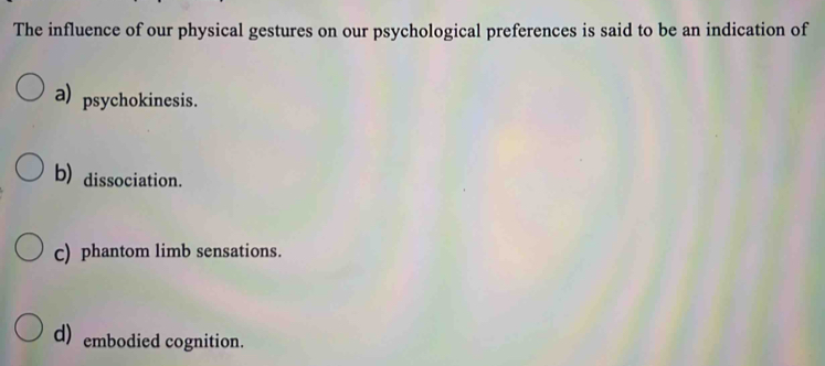 The influence of our physical gestures on our psychological preferences is said to be an indication of
a) psychokinesis.
b) dissociation.
c) phantom limb sensations.
d) embodied cognition.