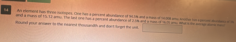 An element has three isotopes. One has a percent abundance of 94.5% and a mass of 14.008 amu. Another has a percent abundance of 3%
and a mass of 15.12 amu. The last one has a percent abundance of 2.5% and a mass of 16.05 amu. What is the average atomic mass? 
Round your answer to the nearest thousandth and don't forget the unit.