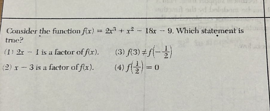 Consider the function f(x)=2x^3+x^2-18x-9. Which statement is
true?
1) 2x-1 is a factor of f(x). (3) f(3)!= f(- 1/2 )
(2) x-3 is a factor of f(x). (4) f( 1/2 )=0