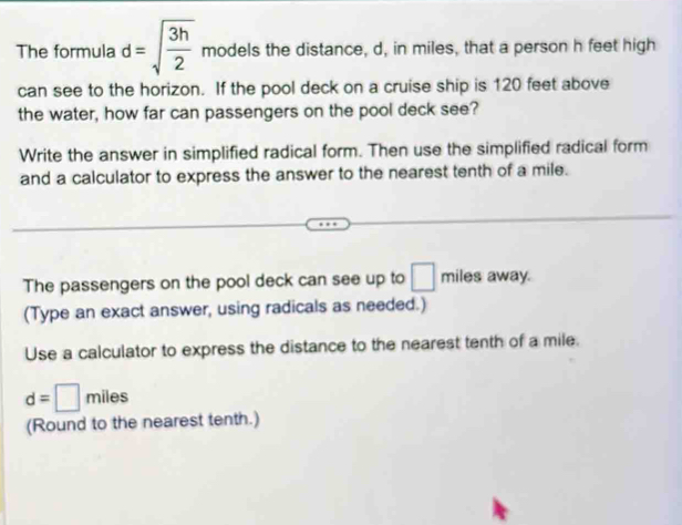 The formula d=sqrt(frac 3h)2 models the distance, d, in miles, that a person h feet high 
can see to the horizon. If the pool deck on a cruise ship is 120 feet above 
the water, how far can passengers on the pool deck see? 
Write the answer in simplified radical form. Then use the simplified radical form 
and a calculator to express the answer to the nearest tenth of a mile. 
The passengers on the pool deck can see up to □ miles away. 
(Type an exact answer, using radicals as needed.) 
Use a calculator to express the distance to the nearest tenth of a mile.
d=□ miles
(Round to the nearest tenth.)