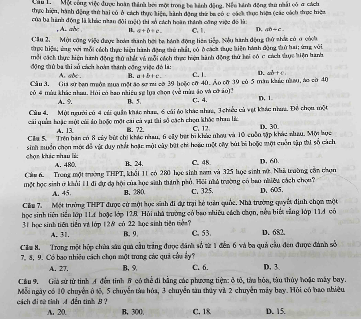 Cầu 1.  Một công việc được hoàn thành bởi một trong ba hành động. Nếu hành động thứ nhất có a cách
thực hiện, hành động thứ hai có 6 cách thực hiện, hành động thứ ba có c cách thực hiện (các cách thực hiện
của ba hành động là khác nhau đôi một) thì số cách hoàn thành công việc đó là:
A. abc . C. 1. ab+c.
B. a+b+c.
D.
Câu 2. Một công việc được hoàn thành bởi ba hành động liên tiếp. Nếu hành động thứ nhất có a cách
thực hiện; ứng với mỗi cách thực hiện hành động thứ nhất, có b cách thực hiện hành động thứ hai; ứng với
mỗi cách thực hiện hành động thứ nhất và mỗi cách thực hiện hành động thứ hai có c cách thực hiện hành
động thứ ba thì số cách hoàn thành công việc đó là:
A. abc . B. a+b+c. C. 1.
D. ab+c.
Câu 3. Giả sử bạn muồn mua một áo sơ mi cỡ 39 hoặc cỡ 40. Áo cỡ 39 có 5 màu khác nhau, áo cỡ 40
có 4 màu khác nhau. Hỏi có bao nhiêu sự lựa chọn (về màu áo và cỡ áo)?
A. 9. B. 5. C. 4. D. 1.
Câu 4. Một người có 4 cái quần khác nhau, 6 cái áo khác nhau, 3 chiếc cả vạt khác nhau. Để chọn một
cái quần hoặc một cái áo hoặc một cái cà vạt thì số cách chọn khác nhau là:
A. 13. B. 72. C. 12. D. 30.
Câu 5. Trên bàn có 8 cây bút chì khác nhau, 6 cây bút bi khác nhau và 10 cuốn tập khác nhau. Một học
sinh muốn chọn một đồ vật duy nhất hoặc một cây bút chì hoặc một cây bút bi hoặc một cuốn tập thì số cách
chọn khác nhau là:
A. 480. B. 24. C. 48. D. 60.
Câu 6. Trong một trường THPT, khối 11 có 280 học sinh nam và 325 học sinh nữ. Nhà trường cần chọn
một học sinh ở khối 11 đi dự dạ hội của học sinh thành phố. Hỏi nhà trường có bao nhiêu cách chọn?
A. 45. B. 280. C. 325. D. 605.
Câu 7. Một trường THPT được cử một học sinh đi dự trại hè toàn quốc. Nhà trường quyết định chọn một
học sinh tiên tiến lớp 114 hoặc lớp 12B. Hỏi nhà trường có bao nhiêu cách chọn, nếu biết rằng lớp 114 có
31 học sinh tiên tiến và lớp 12B có 22 học sinh tiên tiến?
A. 31. B. 9. C. 53. D. 682.
Câu 8. Trong một hộp chứa sáu quả cầu trắng được đánh số từ 1 đến 6 và ba quả cầu đen được đánh số
7, 8, 9. Có bao nhiêu cách chọn một trong các quả cầu ấy?
A. 27. B. 9. C. 6. D. 3.
Câu 9. Giả sử từ tỉnh A đến tỉnh B có thể đi bằng các phương tiện: ô tô, tàu hỏa, tàu thủy hoặc máy bay.
Mỗi ngày có 10 chuyến ô tô, 5 chuyến tàu hỏa, 3 chuyến tàu thủy và 2 chuyến máy bay. Hỏi có bao nhiêu
cách đi từ tỉnh A đến tỉnh B?
A. 20. B. 300. C. 18. D. 15.