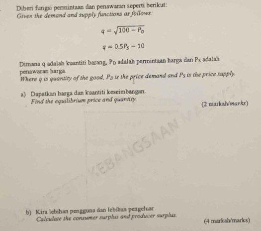 Diberi fungsi permintaan dan penawaran seperti berikut: 
Given the demand and supply functions as follows:
q=sqrt(100-P_D)
q=0.5P_S-10
Dimana q adalah kuantiti barang, Pū adalah permintaan harga dan P_s adalah 
penawaran harga. 
Where q is quantity of the good, Pois the price demand and P_s is the price supply. 
a) Dapatkan harga dan kuantiti keseimbangan. 
Find the equilibrium price and quantity. 
(2 markah/marks) 
b) Kira lebihan pengguna dan lebihan pengeluar 
Calculate the consumer surplus and producer surplus 
(4 markah/marks)