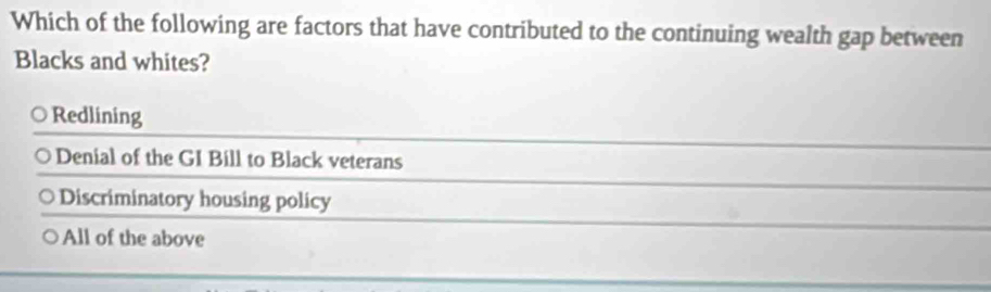 Which of the following are factors that have contributed to the continuing wealth gap between
Blacks and whites?
Redlining
Denial of the GI Bill to Black veterans
Discriminatory housing policy
All of the above