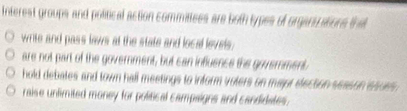 Interest groups and political action committees are both types of organizations that
write and pass laws at the state and local levels;
are not part of the government, but can influence the govemment,
hold debates and town hall meetings to inform volers on major election season esues .
raise unlimited money for political campaigns and candidates.