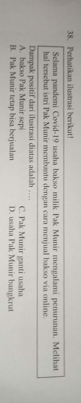 Perhatikan ilustrasi berikut!
Selama pandemi Covid- 19 usaha bakso milik Pak Munir mengalami penurunan. Melihat
hal tersebut istri Pak Munir membantu dengan cara menjual bakso via online.
Dampak positif dari ilustrasi diatas adalah …
A. bakso Pak Munir sepi C. Pak Munir ganti usaha
B. Pak Munir tetap bisa berjualan D. usaha Pak Munir bangkrut