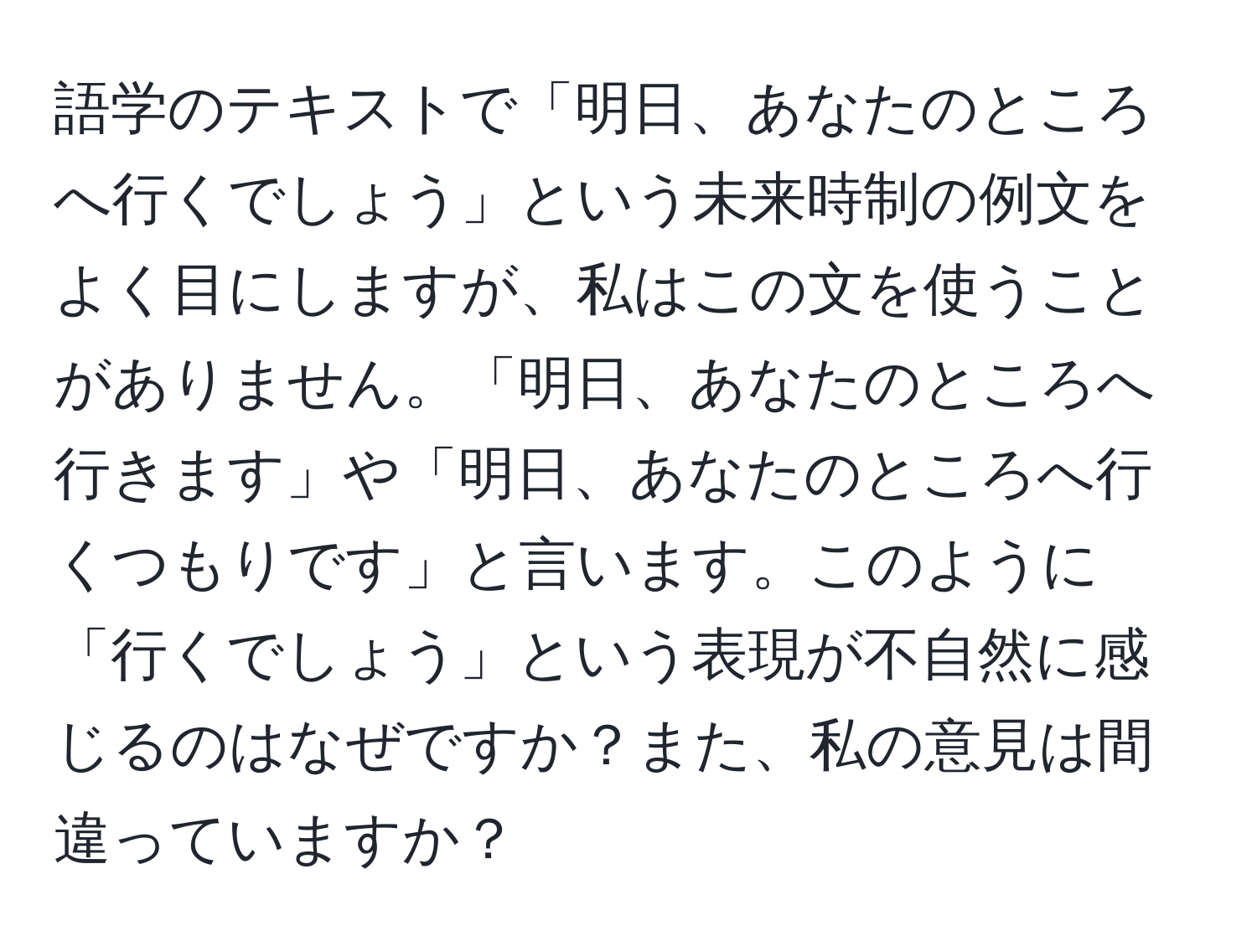 語学のテキストで「明日、あなたのところへ行くでしょう」という未来時制の例文をよく目にしますが、私はこの文を使うことがありません。「明日、あなたのところへ行きます」や「明日、あなたのところへ行くつもりです」と言います。このように「行くでしょう」という表現が不自然に感じるのはなぜですか？また、私の意見は間違っていますか？