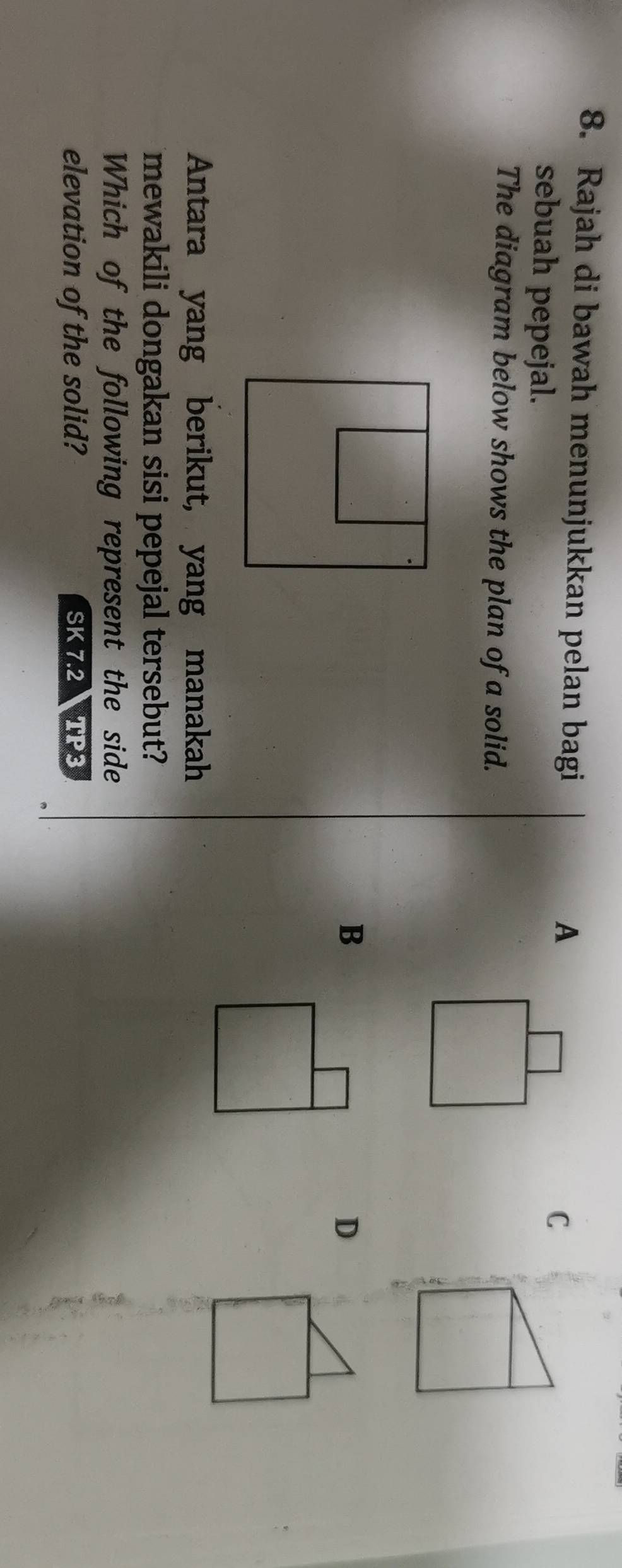 Rajah di bawah menunjukkan pelan bagi
A
sebuah pepejal.
C
The diagram below shows the plan of a solid.
B
D
Antara yang berikut, yang manakah
mewakili dongakan sisi pepejal tersebut?
Which of the following represent the side
elevation of the solid? SK 7.2 TP3