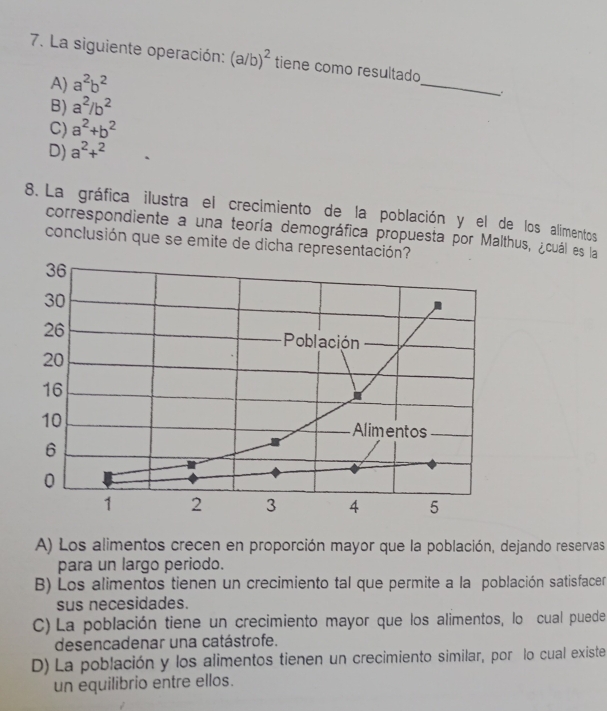 La siguiente operación: (a/b)^2 tiene como resultado
A) a^2b^2
_
B) a^2/b^2
C) a^2+b^2
D) a^2+^2
8. La gráfica ilustra el crecimiento de la población y el de los alimentos
correspondiente a una teoría demográfica propuesta por Malthus, ¿cuál es la
conclusión que se emite de dicha re
A) Los alimentos crecen en proporción mayor que la población, dejando reservas
para un largo periodo.
B) Los alimentos tienen un crecimiento tal que permite a la población satisfacer
sus necesidades.
C) La población tiene un crecimiento mayor que los alimentos, lo cual puede
desencadenar una catástrofe.
D) La población y los alimentos tienen un crecimiento similar, por lo cual existe
un equilibrio entre ellos.