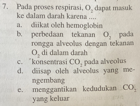 Pada proses respirasi, O_2 dapat masuk
ke dalam darah karena ....
a. diikat oleh hemoglobin
b. perbedaan tekanan O_2 pada
rongga alveolus dengan tekanan
O_2 di dalam darah
c. konsentrasi CO_2 pada alveolus
d. diisap oleh alveolus yang me-
ngembang
e. menggantikan kedudukan CO_2
yang keluar