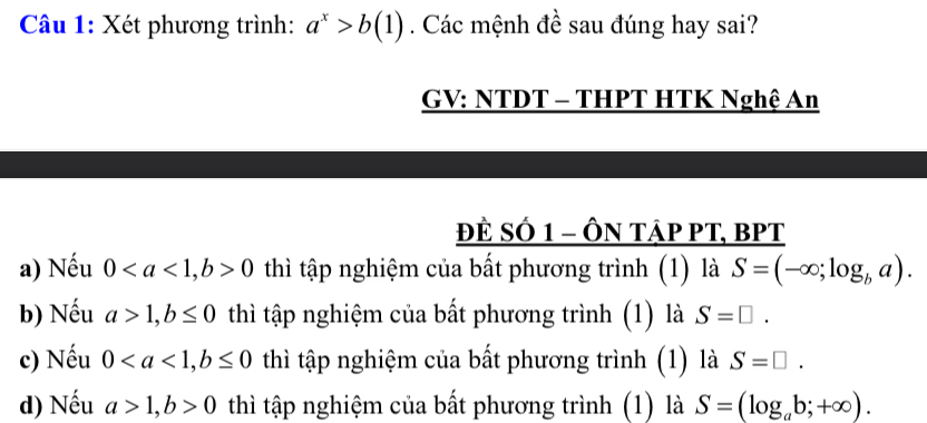 Xét phương trình: a^x>b(1). Các mệnh đề sau đúng hay sai?
GV: NTDT - THPT HTK Nghệ An
ĐÈ SÓ 1 - ÔN tập PT, BPT
a) Nếu 0, b>0 thì tập nghiệm của bất phương trình (1) là S=(-∈fty ;log _ba). 
b) Nếu a>1, b≤ 0 thì tập nghiệm của bất phương trình (1) là S=□. 
c) Nếu 0, b≤ 0 thì tập nghiệm của bất phương trình (1) là S=□.
d) Nếu a>1, b>0 thì tập nghiệm của bất phương trình (1) là S=(log _ab;+∈fty ).