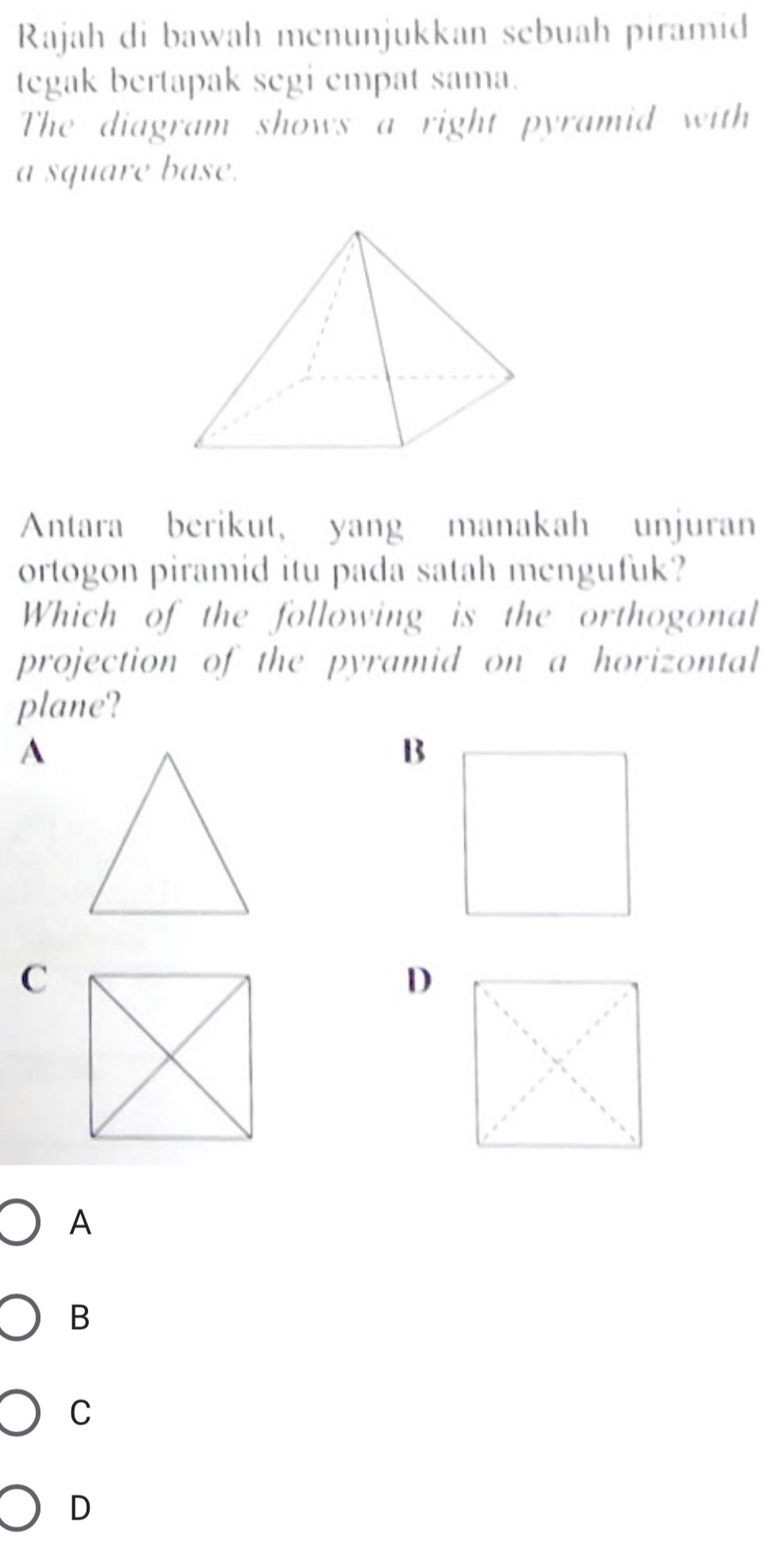 Rajah di bawah menunjukkan sebuah piramid
tegak bertapak segi empat sama.
The diagram shows a right pyramid with
a square base.
Antara berikut, yang manakah unjuran
ortogon piramid itu pada satah mengufuk?
Which of the following is the orthogonal
projection of the pyramid on a horizontal
plane?
A
B
C
D
A
B
C
D