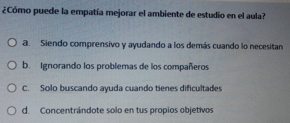 ¿Cómo puede la empatía mejorar el ambiente de estudio en el aula?
a. Siendo comprensivo y ayudando a los demás cuando lo necesitan
b. Ignorando los problemas de los compañeros
C. Solo buscando ayuda cuando tienes dificultades
d. Concentrándote solo en tus propios objetivos