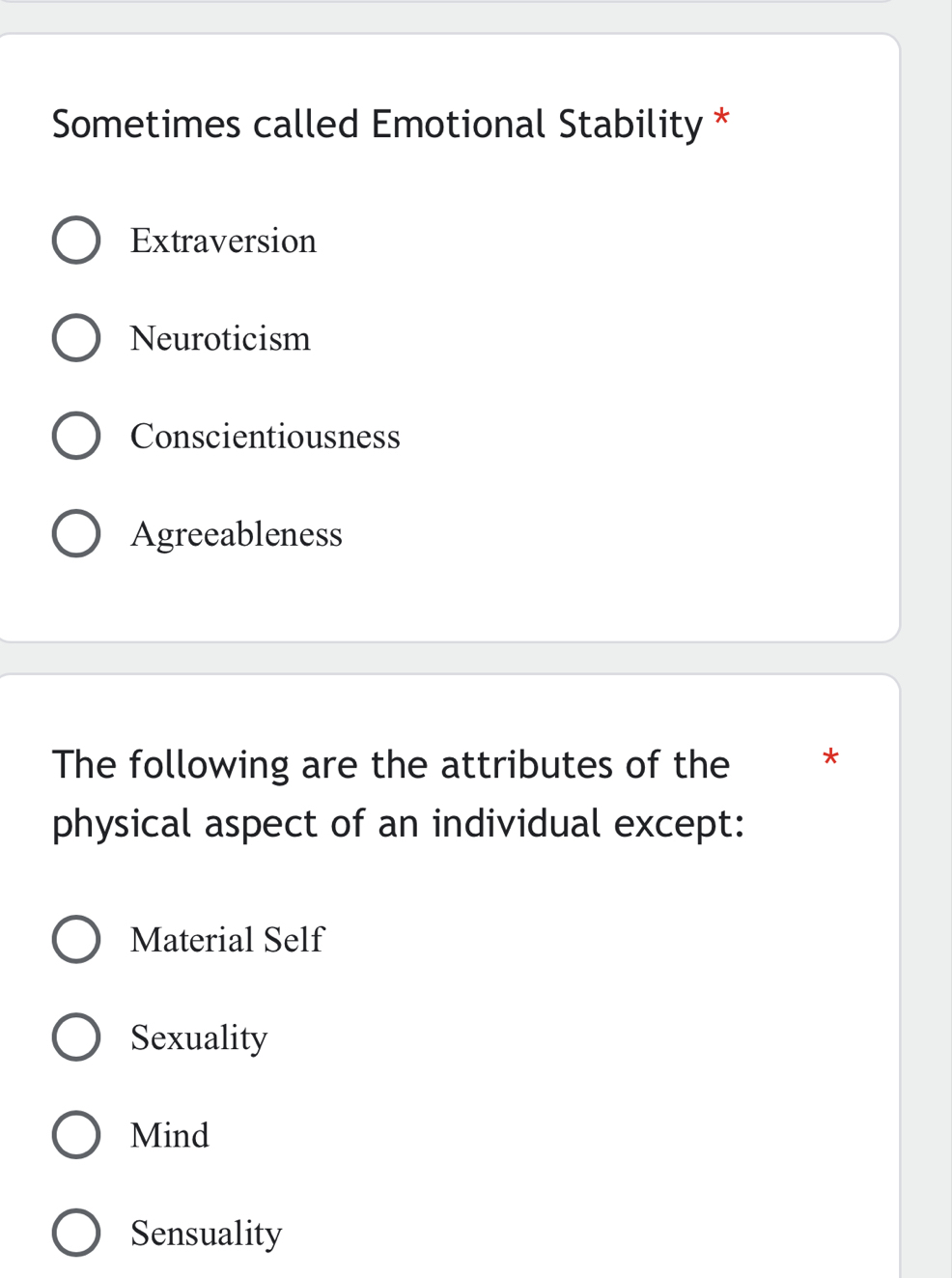 Sometimes called Emotional Stability *
Extraversion
Neuroticism
Conscientiousness
Agreeableness
The following are the attributes of the *
physical aspect of an individual except:
Material Self
Sexuality
Mind
Sensuality