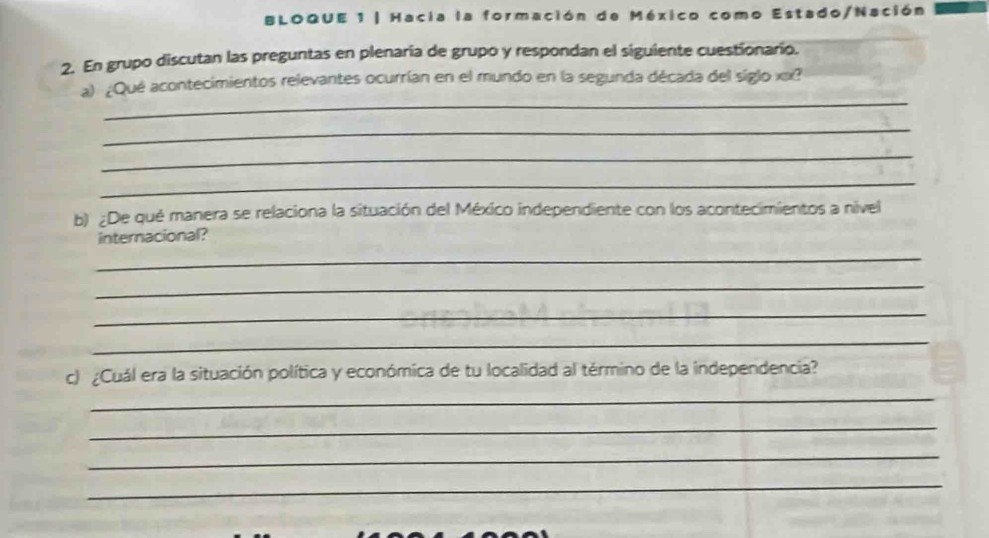 BLOQUE 1 | Hacia la formación de México como Estado/Nación 
2. En grupo discutan las preguntas en plenaría de grupo y respondan el siguiente cuestionario. 
_ 
a) ¿Qué acontecimientos relevantes ocurrían en el mundo en la segunda década del siglo xx? 
_ 
_ 
_ 
b) ¿De qué manera se relaciona la situación del México independiente con los acontecimientos a nivel 
internacional? 
_ 
_ 
_ 
_ 
c) ¿Cuál era la situación política y económica de tu localidad al término de la independencia? 
_ 
_ 
_ 
_