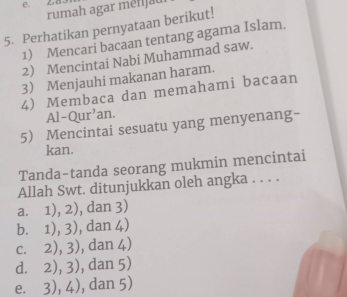 rumah agar menijaul
5. Perhatikan pernyataan berikut!
1) Mencari bacaan tentang agama Islam.
2 Mencintai Nabi Muhammad saw.
3 Menjauhi makanan haram.
4) Membaca dan memahami bacaan
Al-Qur'an.
5 Mencintai sesuatu yang menyenang-
kan.
Tanda-tanda seorang mukmin mencintai
Allah Swt. ditunjukkan oleh angka . . . .
a. 1),2) , dan 3)
b. 1),3) , dan 4)
(,)
C. 2),3) , dan 4
d. 2),3) , dan 5)
e. 3),4) , dan 5)