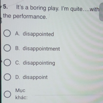 It's a boring play. I'm quite _.with
the performance.
A. disappointed
B. disappointment
C. disappointing
D. disappoint
_
Mục
khác: