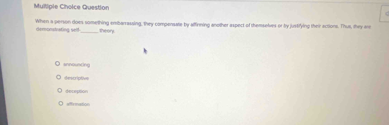 Question
When a person does something embarrassing, they compensate by affirming another aspect of themselves or by justifying their actions. Thus, they are
demonstrating self-_ theory.
announcing
descriptive
deception
affirmation