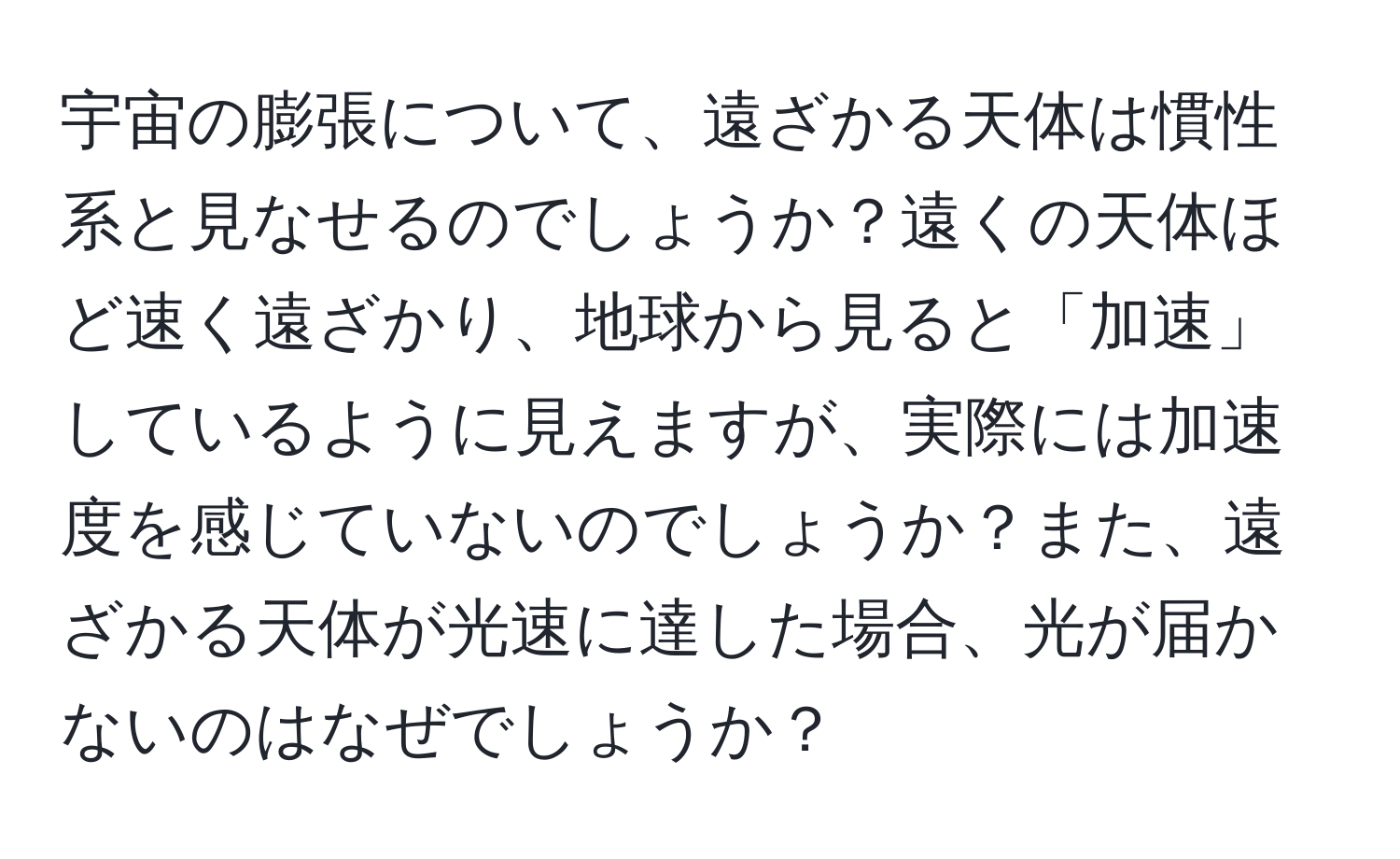 宇宙の膨張について、遠ざかる天体は慣性系と見なせるのでしょうか？遠くの天体ほど速く遠ざかり、地球から見ると「加速」しているように見えますが、実際には加速度を感じていないのでしょうか？また、遠ざかる天体が光速に達した場合、光が届かないのはなぜでしょうか？