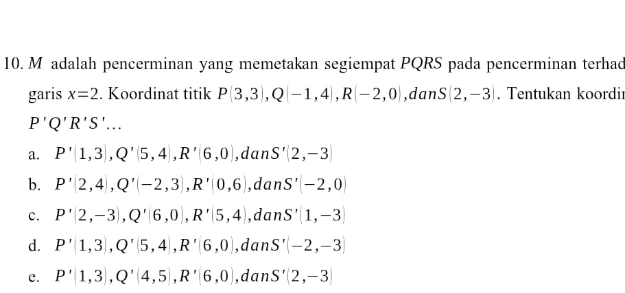 adalah pencerminan yang memetakan segiempat PQRS pada pencerminan terhad
garis x=2. Koordinat titik P(3,3), Q(-1,4), R(-2,0) ,dan S(2,-3). Tentukan koordir
P'Q'R'S'...
a. P'(1,3), Q'(5,4), R'(6,0) ,dan S'(2,-3)
b. P'(2,4), Q'(-2,3), R'(0,6) ,dan S'(-2,0)
c. P'(2,-3), Q'(6,0), R'(5,4) ,dan S'(1,-3)
d. P'(1,3), Q'(5,4), R'(6,0) ,dan S'(-2,-3)
e. P'(1,3), Q'(4,5), R'(6,0) ,dan S'(2,-3)