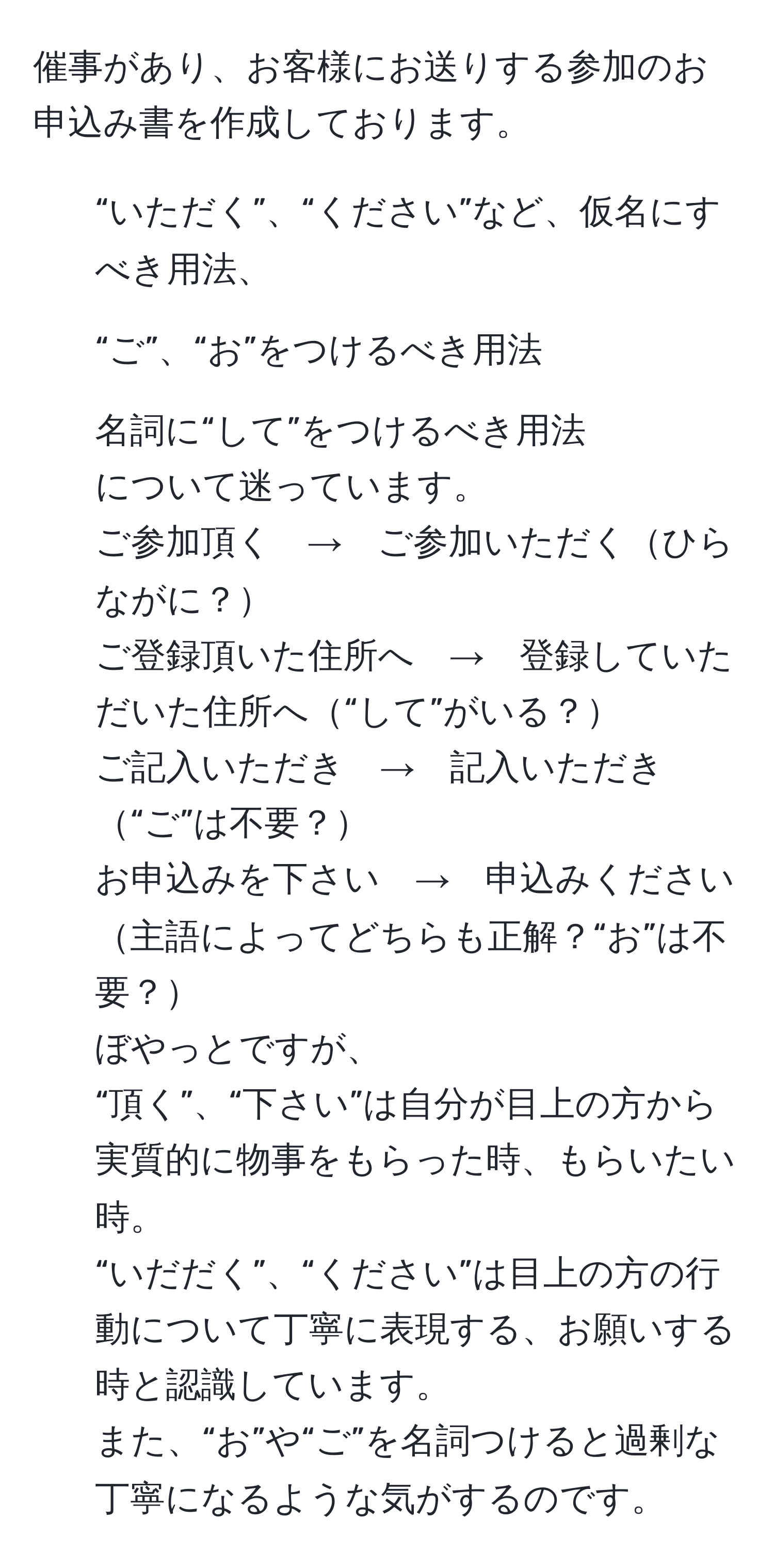 催事があり、お客様にお送りする参加のお申込み書を作成しております。  
1) “いただく”、“ください”など、仮名にすべき用法、  
2) “ご”、“お”をつけるべき用法  
3) 名詞に“して”をつけるべき用法  
について迷っています。  
ご参加頂く　→　ご参加いただくひらながに？  
ご登録頂いた住所へ　→　登録していただいた住所へ“して”がいる？  
ご記入いただき　→　記入いただき“ご”は不要？  
お申込みを下さい　→　申込みください主語によってどちらも正解？“お”は不要？  
ぼやっとですが、  
“頂く”、“下さい”は自分が目上の方から実質的に物事をもらった時、もらいたい時。  
“いだだく”、“ください”は目上の方の行動について丁寧に表現する、お願いする時と認識しています。  
また、“お”や“ご”を名詞つけると過剰な丁寧になるような気がするのです。