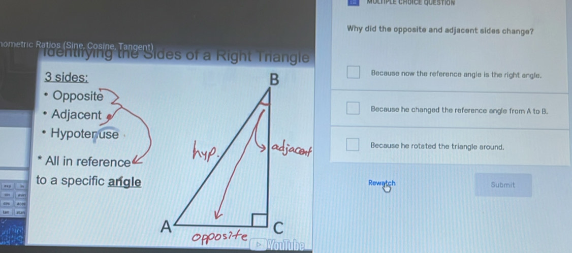 Muchple choice question
Why did the opposite and adjacent sides change?
ometric Ratios (Sine, Cosine, Tangent)
identifying the Sides of a Right Trangle
3 sides:
Because now the reference angle is the right angle.
Opposite
Because he changed the reference angle from A to B.
Adjacent a
Hypotenuse
Because he rotated the triangle around.
All in reference
ep ln to a specific angleSubmit
aresRewatch