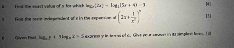 Find the exact value of x for which log _2(2x)=log _2(5x+4)-3 [4] 
Find the term independent of x in the expansion of (2x+ 1/x^2 )^9
[3] 
6 Given that log _ay+3log _a2=5 express y in terms of a. Give your answer in its simplest form. [3]