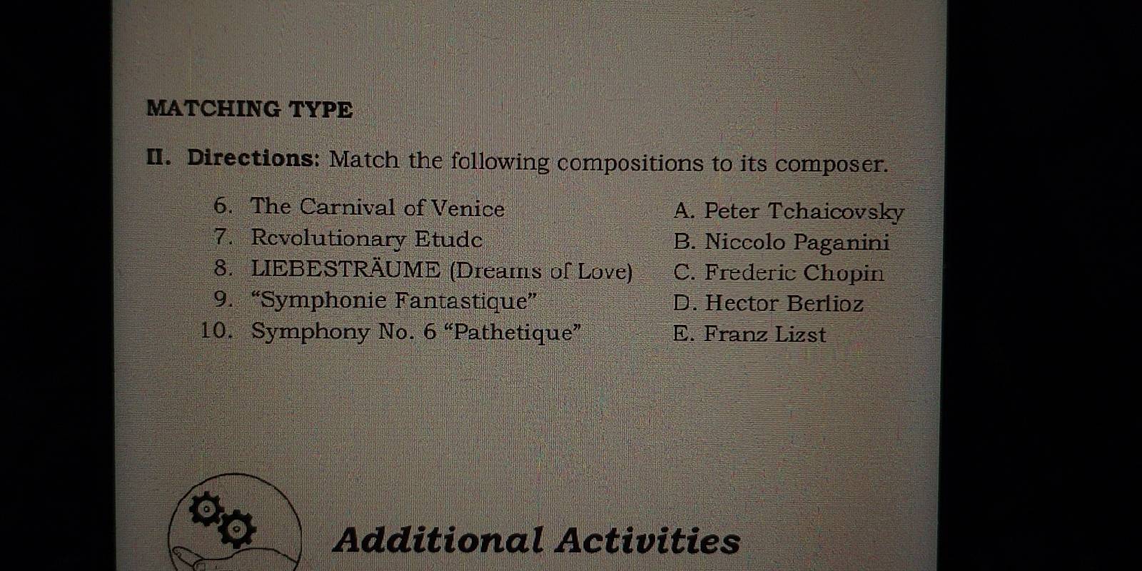 MATCHING TYPE
II. Directions: Match the following compositions to its composer.
6. The Carnival of Venice A. Peter Tchaicovsky
7. Revolutionary Etudc B. Niccolo Paganini
8. LIEBESTRÄUME (Dreams of Love) C. Frederic Chopin
9. “Symphonie Fantastique” D. Hector Berlioz
10. Symphony No. 6^a Pathetique” E. Franz Lizst
Additional Activities