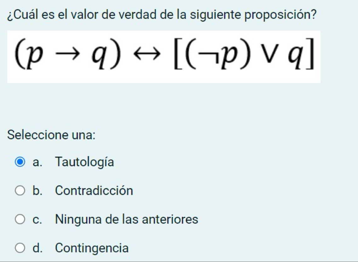 ¿Cuál es el valor de verdad de la siguiente proposición?
(pto q)rightarrow [(neg p)vee q]
Seleccione una:
a. Tautología
b. Contradicción
c. Ninguna de las anteriores
d. Contingencia