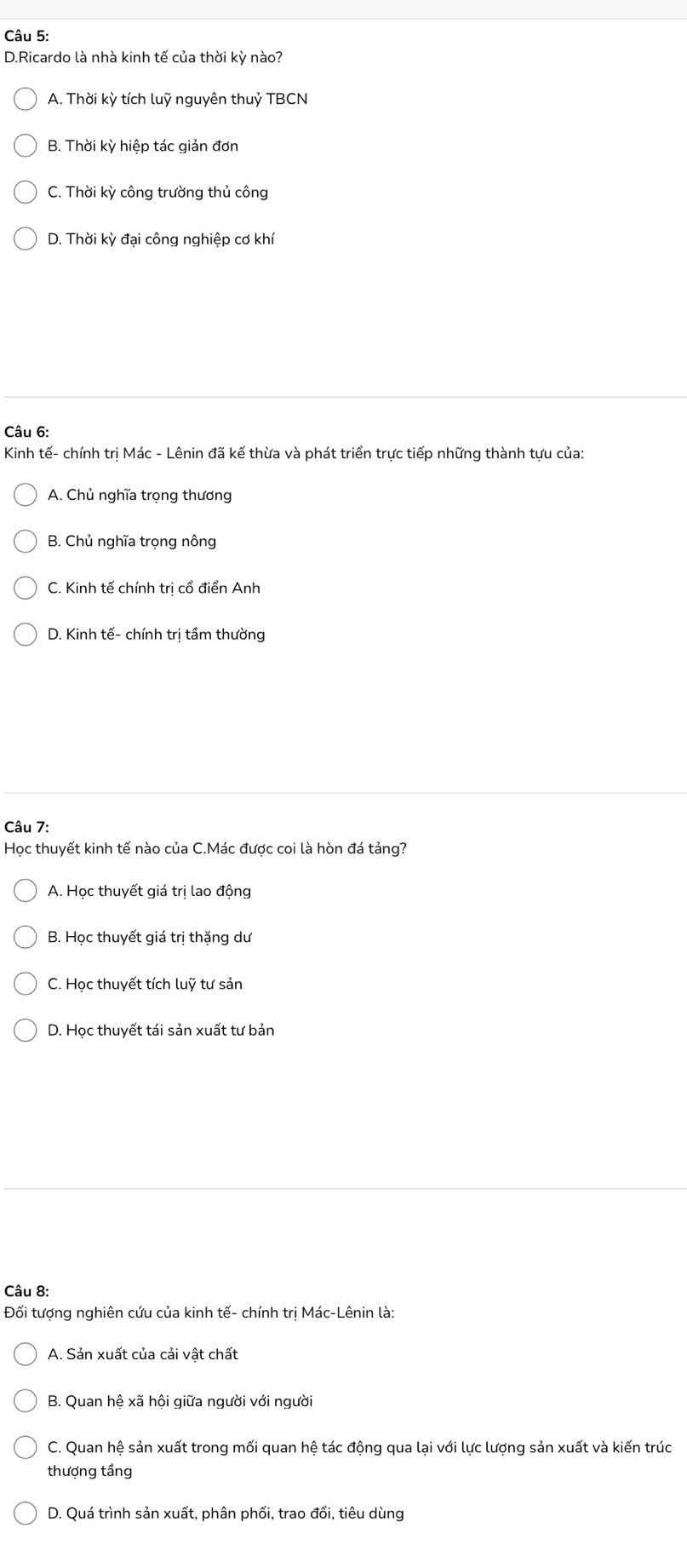 Ricardo là nhà kinh tế của thời kỳ nào?
A. Thời kỳ tích luỹ nguyên thuỷ TBCN
B. Thời kỳ hiệp tác giản đơn
C. Thời kỳ công trường thủ công
D. Thời kỳ đại công nghiệp cơ khí
Câu 6:
Kinh tế- chính trị Mác - Lênin đã kế thừa và phát triển trực tiếp những thành tựu của:
A. Chủ nghĩa trọng thương
B. Chủ nghĩa trọng nông
C. Kinh tế chính trị cổ điển Anh
D. Kinh tế- chính trị tầm thường
Câu 7:
Học thuyết kinh tế nào của C.Mác được coi là hòn đá tảng?
A. Học thuyết giá trị lao động
B. Học thuyết giá trị thặng dư
C. Học thuyết tích luỹ tư sản
D. Học thuyết tái sản xuất tư bản
Câu 8:
Đối tượng nghiên cứu của kinh tế- chính trị Mác-Lênin là:
A. Sản xuất của cải vật chất
B. Quan hệ xã hội giữa người với người
C. Quan hệ sản xuất trong mối quan hệ tác động qua lại với lực lượng sản xuất và kiến trúc
thượng tầng
D. Quá trình sản xuất, phân phối, trao đổi, tiêu dùng