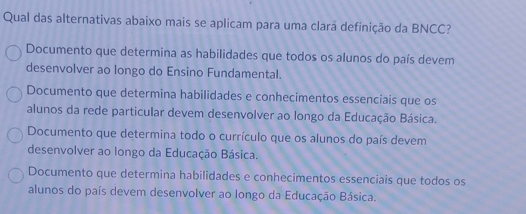 Qual das alternativas abaixo mais se aplicam para uma clara definição da BNCC?
Documento que determina as habilidades que todos os alunos do país devem
desenvolver ao longo do Ensino Fundamental.
Documento que determina habilidades e conhecimentos essenciais que os
alunos da rede particular devem desenvolver ao longo da Educação Básica.
Documento que determina todo o currículo que os alunos do país devem
desenvolver ao longo da Educação Básica.
Documento que determina habilidades e conhecimentos essenciais que todos os
alunos do país devem desenvolver ao longo da Educação Básica.