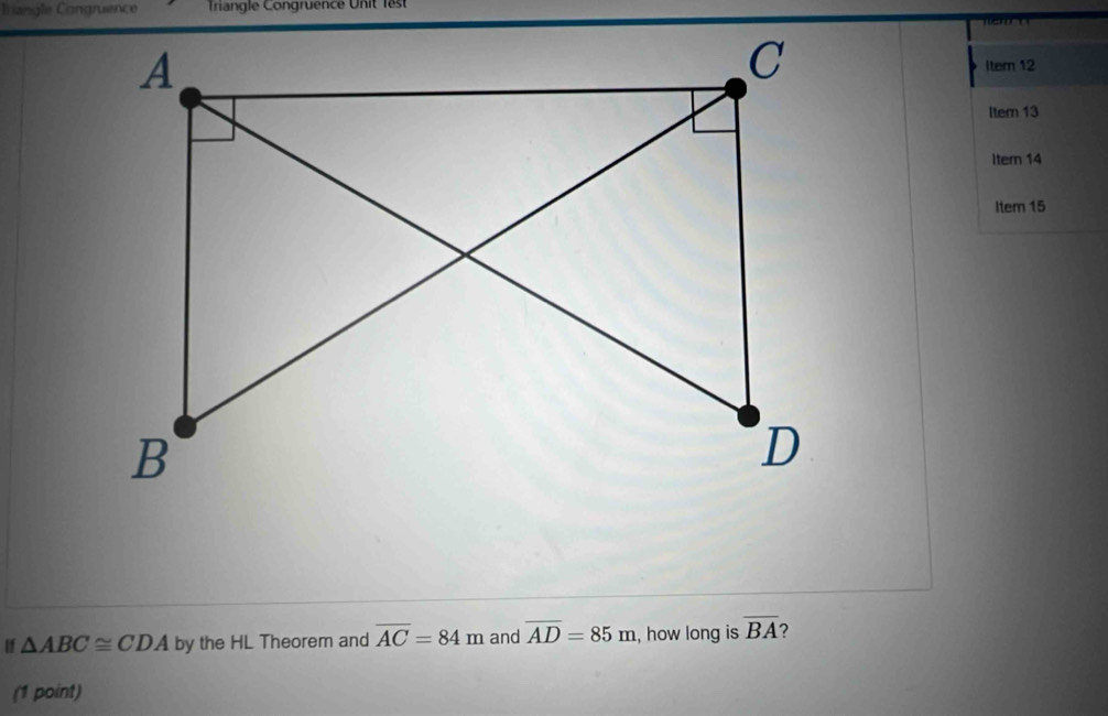 Irangle Congruence Triangle Congruence Unit lest 

Item 12 
Item 13 
Itern 14 
Item 15 
If △ ABC≌ CDA by the HL Theorem and overline AC=84m and overline AD=85m , how long is overline BA ? 
(1 point)