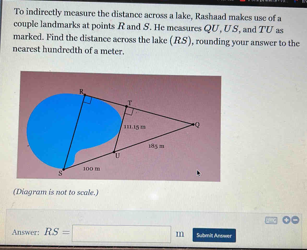 To indirectly measure the distance across a lake, Rashaad makes use of a 
couple landmarks at points R and S. He measures QU, US, and TU as 
marked. Find the distance across the lake (RS), rounding your answer to the 
nearest hundredth of a meter. 
(Diagram is not to scale.) 
Answer: RS=□ m Submit Answer