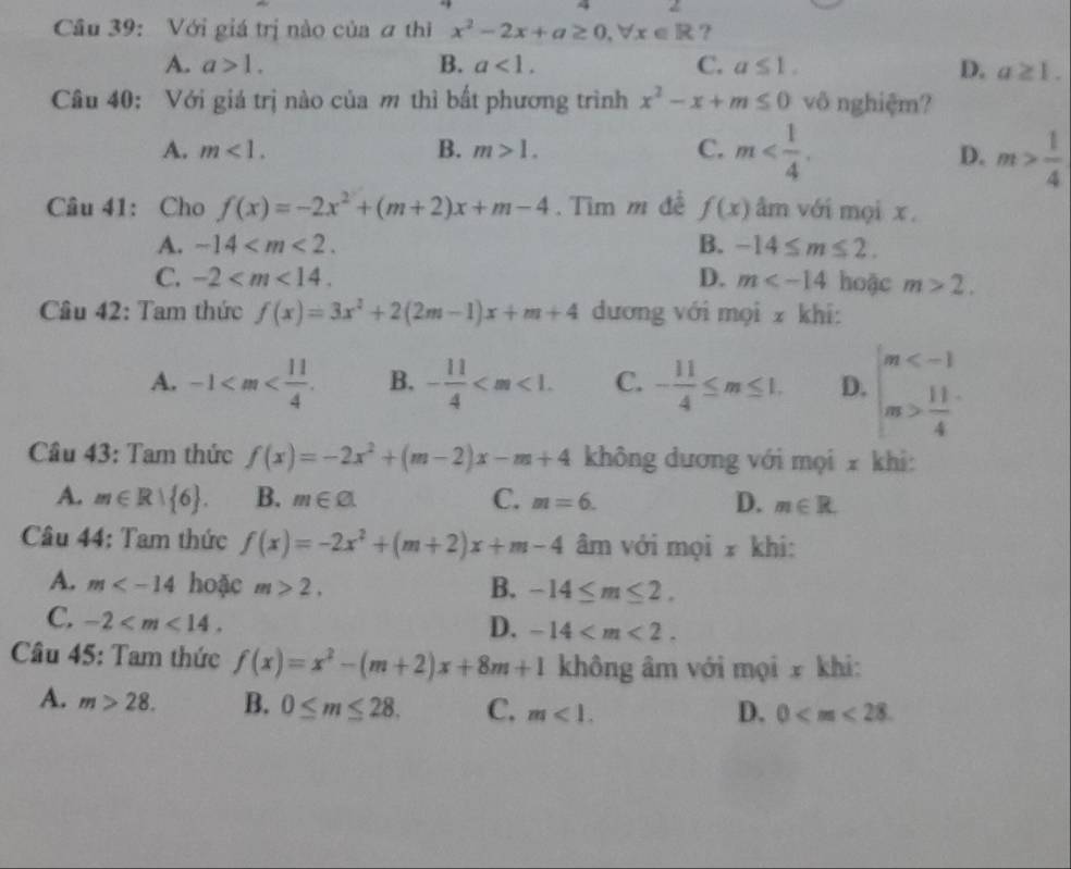 Với giá trị nào của a thi x^2-2x+a≥ 0,forall x∈ R ?
A. a>1. B. a<1. C. a≤ 1. D. a≥ 1.
Câu 40: Với giá trị nào của m thì bất phương trình x^2-x+m≤ 0 vô nghiệm?
A. m<1. B. m>1. C. m m> 1/4 
D.
Câu 41: Cho f(x)=-2x^2+(m+2)x+m-4. Tìm m đề f(x) âm với mọi x.
A. -14 B. -14≤ m≤ 2.
C. -2 D. m hoặc m>2.
Cầu 42: Tam thức f(x)=3x^2+2(2m-1)x+m+4 dương với mọi z khi:
A. -1 B. - 11/4  C. - 11/4 ≤ m≤ 1. D. beginarrayl m  11/4 endarray.
Câu 43: Tam thức f(x)=-2x^2+(m-2)x-m+4 không dương với mọi x khi:
A. m∈ R| 6 . B. m∈ Cl. C. m=6. D. m∈ R.
Câu 44: Tam thức f(x)=-2x^2+(m+2)x+m-4 âm với mọi x khi:
A. m hoặc m>2, B. -14≤ m≤ 2.
C. -2
D. -14
Câu 45: Tam thức f(x)=x^2-(m+2)x+8m+1 không âm với mọi x khi:
A. m>28. B. 0≤ m≤ 28. C. m<1.
D. 0