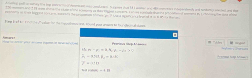 A Gallup poll to survey the top concerns of Americans was conducted. Suppose that 381 women and 484 men were independently and randomly selected, and thue
226 women and 218 men chose the state of the economy as their biggest concern. Can we conclude that the propartion of women (pr.), choosing the state of th 
economy as their biggest concern, exceeds the proportion of men V_2P Use a significance level of a=0.05 for the test. 
Step S of 6 : Find the P '-value for the hypothesis test, Round your answer to four decimal places. 
x 
Andasner Tables Keyped 
How to enter your answer (opens in new window) Previous Step Answers: Keyboard Shormurs
H_5:p_1-p_2=0. H_5:p_3-p_1>0
widehat p_1=0.593, widehat p_2=0.450 Previous Step Answers
overline P=0.513
Test statistic =4.18