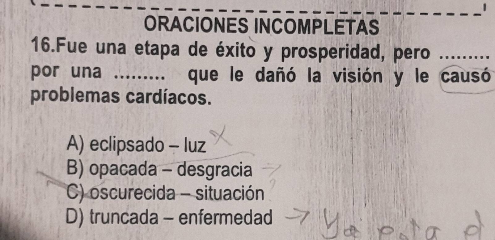 ORACIONES INCOMPLETAS
16.Fue una etapa de éxito y prosperidad, pero _ 
por una . que le dañó la visión y le causó
problemas cardíacos.
A) eclipsado - luz
B) opacada - desgracia
C) oscurecida - situación
D) truncada - enfermedad