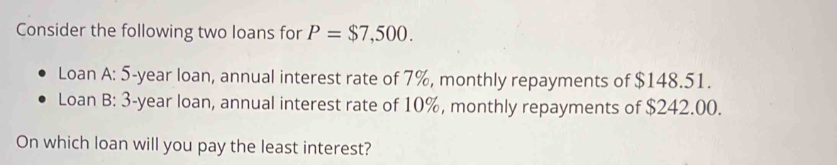 Consider the following two loans for P=$7,500. 
Loan A: 5-year loan, annual interest rate of 7%, monthly repayments of $148.51. 
Loan B: 3-year loan, annual interest rate of 10%, monthly repayments of $242.00. 
On which loan will you pay the least interest?