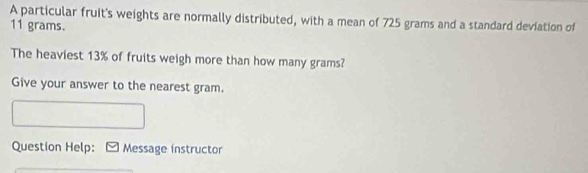 A particular fruit's weights are normally distributed, with a mean of 725 grams and a standard deviation of
11 grams. 
The heaviest 13% of fruits weigh more than how many grams? 
Give your answer to the nearest gram. 
Question Help: Message instructor