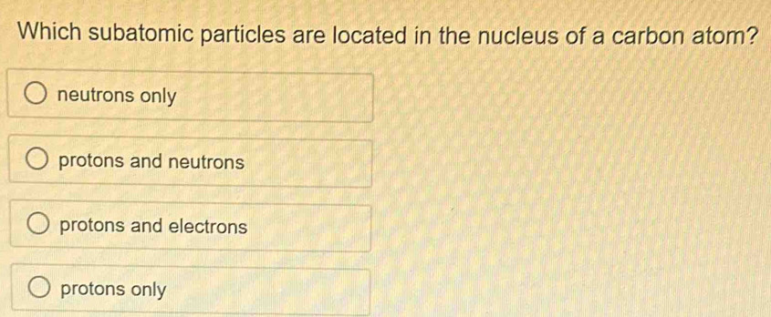 Which subatomic particles are located in the nucleus of a carbon atom?
neutrons only
protons and neutrons
protons and electrons
protons only