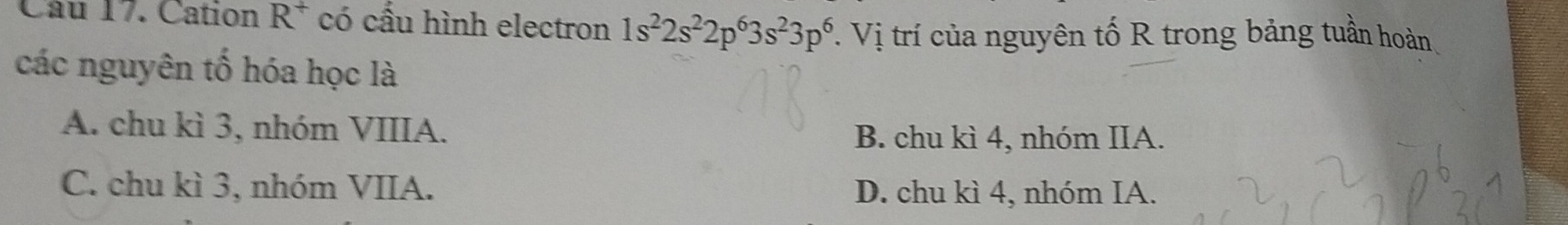 Cation R^+ có cấu hình electron 1s^22s^22p^63s^23p^6 V. Vị trí của nguyên tố R trong bảng tuần hoàn
các nguyên tố hóa học là
A. chu kì 3, nhóm VIIIA. B. chu kì 4, nhóm IIA.
C. chu kì 3, nhóm VIIA. D. chu kì 4, nhóm IA.